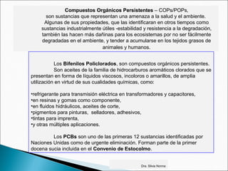 Compuestos Orgánicos Persistentes – COPs/POPs,
son sustancias que representan una amenaza a la salud y el ambiente.
Algunas de sus propiedades, que las identificaran en otros tiempos como
sustancias industrialmente útiles -estabilidad y resistencia a la degradación,
también las hacen más dañinas para los ecosistemas por no ser fácilmente
degradadas en el ambiente, y tender a acumularse en los tejidos grasos de
animales y humanos.
Los Bifenilos Policlorados, son compuestos orgánicos persistentes.
Son aceites de la familia de hidrocarburos aromáticos clorados que se
presentan en forma de líquidos viscosos, incoloros o amarillos, de amplia
utilización en virtud de sus cualidades químicas, como:
•refrigerante para transmisión eléctrica en transformadores y capacitores,
•en resinas y gomas como componente,
•en fluidos hidráulicos, aceites de corte,
•pigmentos para pinturas, selladores, adhesivos,
•tintas para imprenta,
•y otras múltiples aplicaciones.
Los PCBs son uno de las primeras 12 sustancias identificadas por
Naciones Unidas como de urgente eliminación. Forman parte de la primer
docena sucia incluida en el Convenio de Estocolmo.
Dra. Silvia Nonna
 