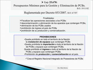  Ley 25.670:
Presupuestos Mínimos para la Gestión y Eliminación de PCBs.
B.O. 19/11/02
Reglamentada por Decreto 853/2007. B.O. 6/7/07
Finalidades:
Fiscalizar las operaciones asociadas a los PCBs:
descontaminación o eliminación de los aparatos que contengan PCBs,
eliminación de los PCBs usados
prohibición de ingreso al país de PCBs
prohibición de su producción y comercialización.
Crea el Registro Nacional Integrado de Poseedores de PCBs
PROHIBICIONES
-Queda prohibido en todo el territorio de la Nación
la instalación de equipos que contengan PCBs
-Quede prohibida la importación a todo el territorio de la Nación
de PCBs y equipos que contengan PCBs.
Queda prohibido el ingreso a todo el territorio de la Nación de
PCBs y equipos que contengan PCBs.
-Prohibición de producción y comercialización en el país.
Dra. Silvia Nonna
 