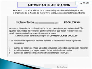 AUTORIDAD de APLICACION
Reglamentación FISCALIZACION
ARTICULO 2°. Se entiende por fiscalización de las operaciones asociadas a los PCBs,
aquellas actividades de control de gestión ambiental que deben realizarse en las
jurisdicciones en donde ocurren dichas operaciones.
La fiscalización será realizada por las JURISDICCIONES LOCALES.
• La Autoridad de aplicación nacional ejercerá la fiscalización en los siguientes
supuestos:
1. cuando se tratare de PCBs ubicados en lugares sometidos a jurisdicción nacional;
2. subsidiariamente, y a requerimiento de las jurisdicciones locales.
3. cuando se tratare de movimientos transfronterizos de PCBs.
Dra. Silvia Nonna
ARTICULO 11. — A los efectos de la presente ley será Autoridad de Aplicación
el organismo de la Nación de mayor nivel jerárquico con competencia ambiental
Ley 25.670
 