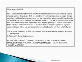 Dra. Silvia Nonna
26 de Marzo de 2009.
Que … la acción entablada reviste carácter meramente consultivo, por cuanto el agravio
alegado aparece desprovisto de la concreción e inmediatez necesarias, al propio tiempo
que el contenido de la demanda muestra … que no se dirige a que se establezca el modo
de ser de la relación jurídica que vincula a la actora con Y.P.F. S.A. en sede administrativa,
sino a obtener la derogación erga omnes de la ley impugnada y "la nulidad absoluta de
todos los actos administrativos que se hubiesen dictado en consecuencia de aquella"
declaración esta última ajena a la específica modalidad que ha admitido este Tribunal.
I.Declarar que esta causa es de la competencia originaria de la Corte Suprema de Justicia
de la Nación.
II. Rechazar la demanda promovida.
RICARDO LUIS LORENZETTI - ELENA I. HIGHTON de NOLASCO - CARLOS S. FAYT –
ENRIQUE SANTIAGO PETRACCHI – JUAN CARLOS MAQUEDA - E. RAUL ZAFFARONI –
CARMEN M. ARGIBAY.
 