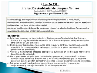 Ley 26.331:
Protección Ambiental de Bosques Nativos
Sancionada: 28 /11 /2007 Promulgada 19/12/2007
Reglamentada por Decreto 91/09
Establece los pp mm de protección ambiental para el enriquecimiento, la restauración,
conservación, aprovechamiento y manejo sostenible de los bosques nativos, y de los servicios
ambientales que éstos brindan a la sociedad.
Asimismo, establece un régimen de fomento y criterios para la distribución de fondos por los
servicios ambientales que brindan los bosques nativos.
Dra. Silvia Nonna
OBJETIVOS
a) Promover la conservación mediante el Ordenamiento Territorial de los Bosques
Nativos y la regulación de la expansión de la frontera agropecuaria y de cualquier
otro cambio de uso del suelo;
b) Implementar las medidas necesarias para regular y controlar la disminución de la
superficie de bosques nativos existentes, tendiendo a lograr una superficie
perdurable en el tiempo;
c) Mejorar y mantener los procesos ecológicos y culturales en los bosques nativos que
beneficien a la sociedad;
d) Hacer prevalecer los principios precautorio y preventivo, manteniendo bosques
nativos cuyos beneficios ambientales o los daños ambientales que su ausencia
generase, aún no puedan demostrarse con las técnicas disponibles en la actualidad;
e) Fomentar las actividades de enriquecimiento, conservación, restauración
mejoramiento y manejo sostenible de los bosques nativos.
 