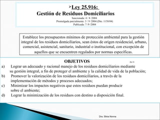 Ley 25.916:
Gestión de Residuos Domiciliarios
Sancionada: 4 / 8 /2004
Promulgada parcialmente: 3 / 9 /2004 (Dto. 1158/04)
Publicada: 7 /9 /2004
Establece los presupuestos mínimos de protección ambiental para la gestión
integral de los residuos domiciliarios, sean éstos de origen residencial, urbano,
comercial, asistencial, sanitario, industrial o institucional, con excepción de
aquellos que se encuentren regulados por normas específicas.
OBJETIVOS Art 4
a) Lograr un adecuado y racional manejo de los residuos domiciliarios mediante
su gestión integral, a fin de proteger el ambiente y la calidad de vida de la población;
b) Promover la valorización de los residuos domiciliarios, a través de la
implementación de métodos y procesos adecuados;
c) Minimizar los impactos negativos que estos residuos puedan producir
sobre el ambiente;
d) Lograr la minimización de los residuos con destino a disposición final.
Dra. Silvia Nonna
 