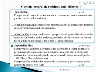 Gestión integral de residuos domiciliarios:
f) Tratamiento: Art. 15
Comprende el conjunto de operaciones tendientes al acondicionamiento
y valorización de los residuos.
Acondicionamiento: operaciones realizadas a fin de adecuar los residuos
para su valorización o disposición final
Valorización: todo procedimiento que permita el aprovechamiento de los
recursos contenidos en los residuos, mediante el reciclaje en sus formas
física, química, mecánica o biológica y la reutilización
g) Disposición Final: Art. 17/18/20/21
Comprende el conjunto de operaciones destinadas a lograr el depósito
permanente de los residuos domiciliarios, así como las fracciones de
rechazo inevitables resultants de los métodos de tratamiento adoptados.
EIA y Plan de Monitoreo
Comprende las actividades propias de la clausura y postclausura de los
centros de disposición final. Art. 19
Dra. Silvia Nonna
Ley 25.916
 