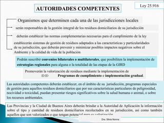 AUTORIDADES COMPETENTES
Organismos que determinen cada una de las jurisdicciones locales
deberán establecer las normas complementarias necesarias para el cumplimiento de la ley
serán responsables de la gestión integral de los residuos domiciliarios de su jurisdicción
establecerán sistemas de gestión de residuos adaptados a las características y particularidades
de su jurisdicción, que deberán prevenir y minimizar posibles impactos negativos sobre el
Ambiente y la calidad de vida de la población
Podrán suscribir convenios bilaterales o multilaterales, que posibiliten la implementación de
estrategias regionales para alguna o la totalidad de las etapas de la GIRD
Promoverán la valorización de residuos mediante la implementación de
 Programas de cumplimiento e implementación gradual.
Las Provincias y la Ciudad de Buenos Aires deberán brindar a la Autoridad de Aplicación la información
sobre el tipo y cantidad de residuos domiciliarios recolectados en su jurisdicción, así como también
aquellos que son valorizados o que tengan potencial para su valorización.
Las autoridades competentes deberán establecer, en el ámbito de su jurisdicción, programas especiales
de gestión para aquellos residuos domiciliarios que por sus características particulares de peligrosidad,
nocividad o toxicidad, puedan presentar riesgos significativos sobre la salud humana o animal, o sobre
los recursos ambientales.
Dra. Silvia Nonna
Ley 25.916
 