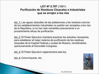 LEY Nº 2.797 (1891)
Purificación de Residuos Cloacales e Industriales
que se arrojen a los ríos
Art. 1: Las aguas cloacales de las poblaciones y los residuos nocivos
de los establecimientos industriales no podrán ser arrojados a los ríos
de la República, si no han sido sometidos previamente a un
procedimiento eficaz de purificación.
Art. 2: El Poder Ejecutivo mandará practicar los estudios necesarios,
para establecer el mejor sistema de purificación de los residuos
cloacales de la Capital Federal y ciudad de Rosario, remitiéndolos
oportunamente al Honorable Congreso.
Art. 3: El Poder Ejecutivo reglamentará esta ley.
Art. 4: Comuníquese, etc.
Dra. Silvia Nonna
 