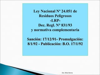 Ley Nacional Nº 24.051 de
Residuos Peligrosos
-LRP-
Dec. Regl. N° 831/93
y normativa complementaria
Sanción: 17/12/91- Promulgación:Sanción: 17/12/91- Promulgación:
8/1/92 - Publicación: B.O. 17/1/928/1/92 - Publicación: B.O. 17/1/92
Dra. Silvia Nonna
 