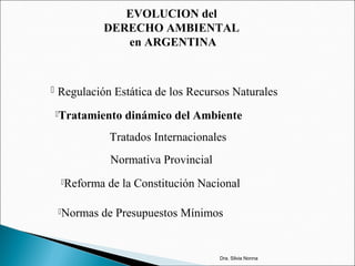 EVOLUCION del
DERECHO AMBIENTAL
en ARGENTINA
 Regulación Estática de los Recursos Naturales
Tratamiento dinámico del Ambiente
Tratados Internacionales
Normativa Provincial
Reforma de la Constitución Nacional
Normas de Presupuestos Mínimos
Dra. Silvia Nonna
 