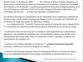 Buenos Aires, 21 de mayo de 2004. En el día de la fecha, los abajo firmantes, con
motivo de la convocatoria por parte de la Secretaría de Ambiente y Desarrollo Sustentable
de la Nación, a fin de discutir y consensuarlas pautas técnicas para la Reglamentación de la
Ley de Presupuestos Mínimos 25.612 de Gestión Integral de Residuos Industriales y de
Actividades de Servicio, ... se llegó a las siguientes consideraciones:
Es condición necesaria la concertación con las autoridades con competencia ambiental de
las Provincias y de la Ciudad Autónoma de Buenos Aires en el ámbito del COFEMA de
los niveles de riesgo que poseen los diferentes residuos.
Los integrantes de la Comisión Técnica que suscriben la presente, han evaluado el Art.
7, y encuentran los siguientes inconvenientes para la definición de los niveles de riesgo:
• La definición del nivel de riesgo de un residuo no solo depende de sus características
intrínsecas, sino también de considerar que existen distintos factores que inciden en la
determinación del riesgo, tales como: la exposición, el sitio, la gestión, el entorno, las
características del receptor, etc...
• Conforme las variables definidas en el artículo 7º, resulta técnicamente imposible
concertar y unificar los niveles de riesgo de un residuo, ...
• Atento lo anteriormente expuesto, basar un presupuesto mínimo en niveles de riesgo y
no en una propiedad intrínseca de un residuo imposibilita la operatividad de la Ley.
* Acta firmada por representantes técnicos de 19 provincias
 