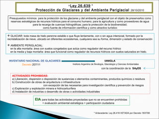 Presupuestos mínimos para la protección de los glaciares y del ambiente periglacial con el objeto de preservarlos como
reservas estratégicas de recursos hídricos para el consumo humano; para la agricultura y como proveedores de agua
para la recarga de cuencas hidrográficas; para la protección de la biodiversidad;
como fuente de información científica y como atractivo turístico
Ley 26.639 *
Protección de Glaciares y del Ambiente Periglacial 28/10/2010
 GLACIAR: toda masa de hielo perenne estable o que fluye lentamente, con o sin agua intersicial, formado por la
recristalización de nieve, ubicado en diferentes ecosistemas, cualquiera sea su forma, dimensión y estado de conservación
 AMBIENTE PERIGLACIAL:
en la alta montaña: área con suelos congelados que actúa como regulador del recurso hídrico
en la media y baja montaña: área que funcional como regulador de recursos hídricos con suelos saturados en hielo.
INVENTARIO NACIONAL DE GLACIARES IANIGLA
Instituto Argentino de Nivología, Glaciología y Ciencias AmbientalesDecreto 207/11
con la coordinación de la SAyDS
ACTIVIDADES PROHIBIDAS:
a) Liberación, dispersión o disposición de sustancias o elementos contaminantes, productos químicos o residuos
b) Construcción de obras de arquitectura o infraestructura
con excepción de las necesarias para investigación científica y prevención de riesgos
c) Exploración y explotación minera e hidrocarburífera
d) Instalación de industrias o desarrollo de obras o actividades industriales
EIA para todas las actividades proyectadas que no se encuentren prohibidas
+ evaluación ambiental estratégica + participación ciudadana
* Antecedente: Ley 26.418 VETADA por Decreto 1837/08
 