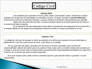 Código Civil
Artículo 2618
Las molestias que ocasionen el humo, calor, olores, luminosidad, ruidos, vibraciones o daños
similares por el ejercicio de actividades en inmuebles vecinos, no deben exceder la normal tolerancia
teniendo en cuenta las condiciones del lugar y aunque mediare autorización administrativa para aquéllas.
Según las circunstancias del caso, los jueces pueden disponer la indemnización de los daños o
la cesación de tales molestias.
En la aplicación de esta disposición el juez debe contemporizar las exigencias de la producción y
el respeto debido al uso regular de la propiedad; asimismo tendrá en cuenta la prioridad en el uso.
Artículo 1113
La obligación del que ha causado un daño se extiende a los daños que causaren los que están bajo su
dependencia, o por las cosas de que se sirve, o que tiene a su cuidado.
En los supuestos de daños causados con las cosas, el dueño o guardián, para eximirse de
responsabilidad, deberá demostrar que de su parte no hubo culpa; pero si el daño hubiere sido causado por
el riesgo o vicio de la cosa, sólo se eximirá total o parcialmente de responsabilidad acreditando la culpa de la
víctima o de un tercero por quien no debe responder.
Si la cosa hubiese sido usada contra la voluntad expresa o presunta del dueño o guardián, no será
responsable.
Dra. Silvia Nonna
 