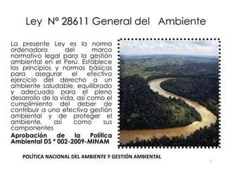 1
Ley Nº 28611 General del Ambiente
La presente Ley es la norma
ordenadora del marco
normativo legal para la gestión
ambiental en el Perú. Establece
los principios y normas básicas
para asegurar el efectivo
ejercicio del derecho a un
ambiente saludable, equilibrado
y adecuado para el pleno
desarrollo de la vida, así como el
cumplimiento del deber de
contribuir a una efectiva gestión
ambiental y de proteger el
ambiente, así como sus
componentes
Aprobación de la Política
Ambiental DS ª 002-2009-MINAM
POLÍTICA NACIONAL DEL AMBIENTE Y GESTIÓN AMBIENTAL
 