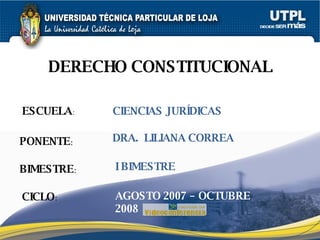 ESCUELA : PONENTE : BIMESTRE : DERECHO CONSTITUCIONAL CICLO : CIENCIAS JURÍDICAS I BIMESTRE DRA.  LILIANA CORREA AGOSTO 2007 – OCTUBRE 2008 