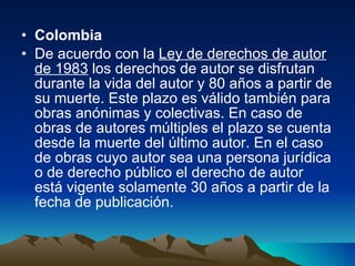 Colombia  De acuerdo con la  Ley de derechos de autor de 1983  los derechos de autor se disfrutan durante la vida del autor y 80 años a partir de su muerte. Este plazo es válido también para obras anónimas y colectivas. En caso de obras de autores múltiples el plazo se cuenta desde la muerte del último autor. En el caso de obras cuyo autor sea una persona jurídica o de derecho público el derecho de autor está vigente solamente 30 años a partir de la fecha de publicación. 