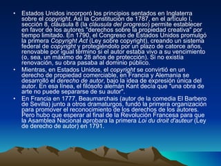 Estados Unidos incorporó los principios sentados en Inglaterra sobre el  copyright . Así la Constitución de 1787, en el artículo I, sección 8, cláusula 8 (la  cláusula del progreso ) permite establecer en favor de los autores "derechos sobre la propiedad creativa" por tiempo limitado. En 1790, el Congreso de Estados Unidos promulgó la primera  Copyright Act  (Ley sobre copyright), creando un sistema federal de  copyright  y protegiéndolo por un plazo de catorce años, renovable por igual término si el autor estaba vivo a su vencimiento (o, sea, un máximo de 28 años de protección). Si no existía renovación, su obra pasaba al dominio público. Mientras, en Estados Unidos, el  copyright  se convirtió en un derecho de propiedad comerciable, en Francia y Alemania se desarrolló el  derecho de autor , bajo la idea de expresión única del autor. En esa línea, el filósofo alemán Kant decía que "una obra de arte no puede separarse de su autor". En Francia en 1777, Beaumarchais (autor de la comedia El Barbero de Sevilla) junto a otros dramaturgos, fundó la primera organización para promover el reconocimiento de los derechos de los autores. Pero hubo que esperar al final de la Revolución Francesa para que la Asamblea Nacional aprobara la primera  Loi du droit d'auteur  (Ley de derecho de autor) en 1791. 