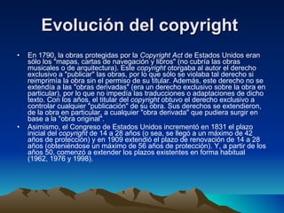 Evolución del copyright  En 1790, la obras protegidas por la  Copyright Act  de Estados Unidos eran sólo los "mapas, cartas de navegación y libros" (no cubría las obras musicales o de arquitectura). Este  copyright  otorgaba al autor el derecho exclusivo a "publicar" las obras, por lo que sólo se violaba tal derecho si reimprimía la obra sin el permiso de su titular. Además, este derecho no se extendía a las "obras derivadas" (era un derecho exclusivo sobre la obra en particular), por lo que no impedía las traducciones o adaptaciones de dicho texto. Con los años, el titular del  copyright  obtuvo el derecho exclusivo a controlar cualquier "publicación" de su obra. Sus derechos se extendieron, de la obra en particular, a cualquier "obra derivada" que pudiera surgir en base a la "obra original". Asimismo, el Congreso de Estados Unidos incrementó en 1831 el plazo inicial del  copyright  de 14 a 28 años (o sea, se llegó a un máximo de 42 años de protección) y en 1909 extendió el plazo de renovación de 14 a 28 años (obteniéndose un máximo de 56 años de protección). Y, a partir de los años 50, comenzó a extender los plazos existentes en forma habitual (1962, 1976 y 1998). 