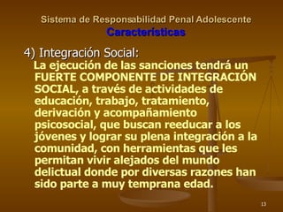 Sistema de Responsabilidad Penal Adolescente Características 4) Integración Social: La ejecución de las sanciones tendrá un FUERTE COMPONENTE DE INTEGRACIÓN SOCIAL, a través de actividades de educación, trabajo, tratamiento, derivación y acompañamiento psicosocial, que buscan reeducar a los jóvenes y lograr su plena integración a la comunidad, con herramientas que les permitan vivir alejados del mundo delictual donde por diversas razones han sido parte a muy temprana edad. 