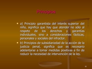 Principios a) Principio garantista del interés superior del niño, significa que hay que atender no sólo al respeto de los derechos y garantías individuales, sino a consideraciones fácticas, personales y sociales del infractor.  b) Principios de subsidiariedad de la acción de la justicia penal, significa que es necesario adelantarse a tomar medidas positivas a fin de reducir la necesidad de intervención de la ley. 