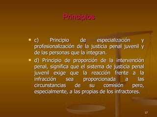 Principios c) Principio de especialización y profesionalización de la justicia penal juvenil y de las personas que la integran. d) Principio de proporción de la intervención penal, significa que el sistema de justicia penal juvenil exige que la reacción frente a la infracción sea proporcionada a las circunstancias de su comisión pero, especialmente, a las propias de los infractores.  