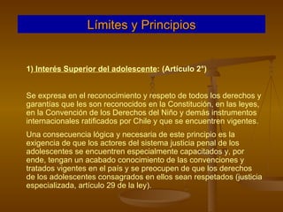 1)  Interés Superior del adolescente : (Artículo 2°)  Se expresa en el reconocimiento y respeto de todos los derechos y garantías que les son reconocidos en la Constitución, en las leyes, en la Convención de los Derechos del Niño y demás instrumentos internacionales ratificados por Chile y que se encuentren vigentes. Una consecuencia lógica y necesaria de este principio es la exigencia de que los actores del sistema justicia penal de los adolescentes se encuentren especialmente capacitados y, por ende, tengan un acabado conocimiento de las convenciones y tratados vigentes en el país y se preocupen de que los derechos de los adolescentes consagrados en ellos sean respetados (justicia especializada, artículo 29 de la ley). Límites y Principios 