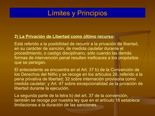 2)  La Privación de Libertad como último recurso :  Está referido a la posibilidad de recurrir a la privación de libertad, en su carácter de sanción, de medida cautelar durante el procedimiento, o castigo disciplinario, sólo cuando las demás formas de intervención penal resulten ineficaces a los propósitos que se persigan. El antecedente se encuentra en el Art. 37 b) de la Convención de los Derechos del Nilño y se recoge en los artículos 26, referido a la pena privativa de libertad; 32 sobre internación provisoria como medida cautelar; y Art. 47 sobre excepcionalidad de la privación de libertad durante la ejecución. La segunda parte de la letra b) del art. 37 de la convención, también se recoge por nuestra ley que en el artículo 18 establece limitaciones a la duración de las sanciones. Límites y Principios 