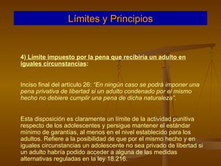 4)  Límite impuesto por la pena que recibiría un adulto en iguales circunstancias :  Inciso final del artículo 26:  “En ningún caso se podrá imponer una pena privativa de libertad si un adulto condenado por el mismo hecho no debiere cumplir una pena de dicha naturaleza” . Esta disposición es claramente un límite de la actividad punitiva respecto de los adolescentes y persigue mantener el estándar mínimo de garantías, al menos en el nivel establecido para los adultos. Refiere a la posibilidad de que por el mismo hecho y en iguales circunstancias un adolescente no sea privado de libertad si un adulto habría podido acceder a alguna de las medidas alternativas reguladas en la ley 18.216. Límites y Principios 