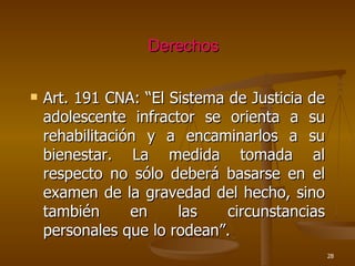 Derechos Art. 191 CNA: “El Sistema de Justicia de adolescente infractor se orienta a su rehabilitación y a encaminarlos a su bienestar. La medida tomada al respecto no sólo deberá basarse en el examen de la gravedad del hecho, sino también en las circunstancias personales que lo rodean”. 