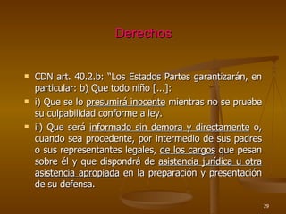 Derechos CDN art. 40.2.b: “Los Estados Partes garantizarán, en particular: b) Que todo niño [...]:  i) Que se lo  presumirá inocente  mientras no se pruebe su culpabilidad conforme a ley. ii) Que será  informado sin demora y directamente  o, cuando sea procedente, por intermedio de sus padres o sus representantes legales,  de los cargos  que pesan sobre él y que dispondrá de  asistencia jurídica u otra asistencia apropiada  en la preparación y presentación de su defensa. 