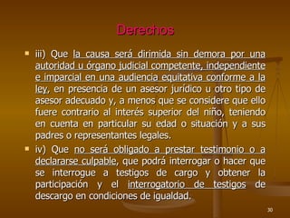 Derechos iii) Que  la causa será dirimida sin demora por una autoridad u órgano judicial competente, independiente e imparcial en una audiencia equitativa conforme a la ley , en presencia de un asesor jurídico u otro tipo de asesor adecuado y, a menos que se considere que ello fuere contrario al interés superior del niño, teniendo en cuenta en particular su edad o situación y a sus padres o representantes legales. iv) Que  no será obligado a prestar testimonio o a declararse culpable , que podrá interrogar o hacer que se interrogue a testigos de cargo y obtener la participación y el  interrogatorio de testigos  de descargo en condiciones de igualdad. 