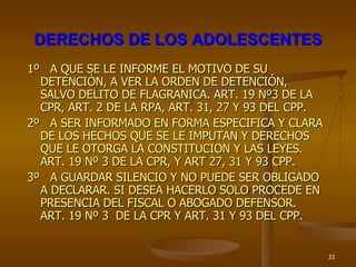 DERECHOS DE LOS ADOLESCENTES 1º  A QUE SE LE INFORME EL MOTIVO DE SU DETENCIÓN, A VER LA ORDEN DE DETENCIÓN, SALVO DELITO DE FLAGRANICA. ART. 19 Nº3 DE LA CPR, ART. 2 DE LA RPA, ART. 31, 27 Y 93 DEL CPP. 2º  A SER INFORMADO EN FORMA ESPECIFICA Y CLARA DE LOS HECHOS QUE SE LE IMPUTAN Y DERECHOS QUE LE OTORGA LA CONSTITUCION Y LAS LEYES. ART. 19 Nº 3 DE LA CPR, Y ART 27, 31 Y 93 CPP. 3º  A GUARDAR SILENCIO Y NO PUEDE SER OBLIGADO A DECLARAR. SI DESEA HACERLO SOLO PROCEDE EN PRESENCIA DEL FISCAL O ABOGADO DEFENSOR. ART. 19 Nº 3  DE LA CPR Y ART. 31 Y 93 DEL CPP. 