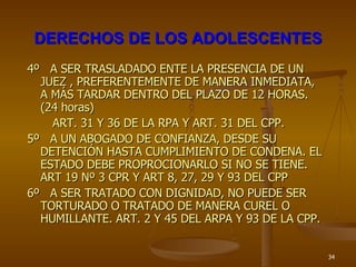 DERECHOS DE LOS ADOLESCENTES 4º  A SER TRASLADADO ENTE LA PRESENCIA DE UN JUEZ , PREFERENTEMENTE DE MANERA INMEDIATA, A MÁS TARDAR DENTRO DEL PLAZO DE 12 HORAS. (24 horas) ART. 31 Y 36 DE LA RPA Y ART. 31 DEL CPP. 5º  A UN ABOGADO DE CONFIANZA, DESDE SU DETENCIÓN HASTA CUMPLIMIENTO DE CONDENA. EL ESTADO DEBE PROPROCIONARLO SI NO SE TIENE. ART 19 Nº 3 CPR Y ART 8, 27, 29 Y 93 DEL CPP 6º  A SER TRATADO CON DIGNIDAD, NO PUEDE SER TORTURADO O TRATADO DE MANERA CUREL O HUMILLANTE. ART. 2 Y 45 DEL ARPA Y 93 DE LA CPP. 