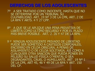 DERECHOS DE LOS ADOLESCENTES 7º  A SER TRATADO COMO INOCENTE, HASTA QUE NO SE DETERMINE POR UN TRIBUNAL SU CULPABILIDAD. ART. 19 Nº 3 DE LA CPR, ART. 2 DE LA RPA Y ARTS. 4 Y 27 CPP. 8º  A QUE SE LE APLIQUE UNA PENA PRIVATIVA DE LIBERTA COMO ÚLTIMO RECURSO Y POR EL PLAZO MÁS BREVE POSIBLE.  ART. 2. 26 Y 47 DE LA RPA. 9 º  NINGUN ADOLESCENTE PRIVADO DE LIBERTAD PUEDE SER SOMETIDO A CASTIGOS CORPORALES, ENCIERRO EN CELDA OBSCURA, A PENAS DE AISLAMIENTO O DE CELDA SOLITARIA, ASÍ COMO A CUALQUIER OTRA SANCIÓN QUE PUEDA PONER EN PELIGRO SU SALUD FÍSICA O MENTAL O SEA DEGRADANTES, CRUEL O HUMILLANTE. ART. 19 Nº 1 DE LA CPR, ART 45, 46 Y 49 DE LA RPA Y ART. 150 DEL CP. 