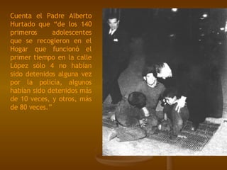 Cuenta el Padre Alberto Hurtado que “de los 140 primeros adolescentes que se recogieron en el Hogar que funcionó el primer tiempo en la calle López sólo 4 no habían sido detenidos alguna vez por la policía, algunos habían sido detenidos más de 10 veces, y otros, más de 80 veces.”   