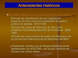 Antecedentes históricos Es posible distinguir en el proceso chileno, tres etapas: Período de inexistencia de una Legislación Especial. El niño como una excepción al sistema jurídico de adultos. 1875-1928. Período de Leyes de Menores. El niño como problema. El control/protección de la Infancia. 1928-1990. Período de concurrencia de Leyes de Menores y de la Convención Internacional de Derechos del Niño y finalmente nuestra Ley de Responsabilidad penal adolescente Ley Nº20.084, con la que creemos se iniciará una nueva etapa. 