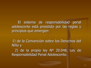 El sistema de responsabilidad penal adolescente está presidido por las reglas y principios que emergen: 1) de la Convención sobre los Derechos del Niño y  2) de la propia ley Nº 20.048, Ley de Responsabilidad Penal Adolescente.  