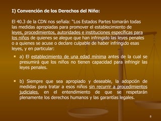 I) Convención de los Derechos del Niño: El 40.3 de la CDN nos señala: “Los Estados Partes tomarán todas las medidas apropiadas para promover el establecimiento de  leyes, procedimientos, autoridades e instituciones específicas para los niños  de quienes se alegue que han infringido las leyes penales o a quienes se acuse o declare culpable de haber infringido esas leyes, y en particular: a) El  establecimiento de una edad mínima  antes de la cual se presumirá que los niños no tienen capacidad para infringir las leyes penales. b) Siempre que sea apropiado y deseable, la adopción de medidas para tratar a esos niños  sin recurrir a procedimientos judiciales , en el entendimiento de que se respetarán plenamente los derechos humanos y las garantías legales.  
