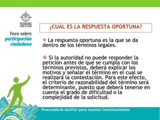 ¿CUÁL ES LA RESPUESTA OPORTUNA? La respuesta oportuna es la que se da dentro de los términos legales. Si la autoridad no puede responder la petición antes de que se cumpla con los términos previstos, deberá explicar los motivos y señalar el término en el cual se realizará la contestación. Para este efecto, el criterio de razonabilidad del término será determinante, puesto que deberá tenerse en cuenta el grado de dificultad o la complejidad de la solicitud. 