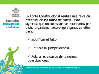 La Corte Constitucional realiza una revisión eventual de los fallos de tutela. Esto significa que no todos son seleccionados por dicho organismo, sólo elige algunos de ellos para: Modificar el fallo Unificar la jurisprudencia Aclarar el alcance de la norma constitucional. 
