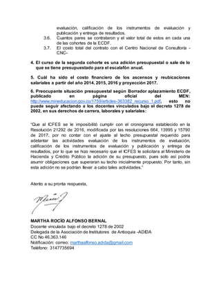 evaluación, calificación de los instrumentos de evaluación y
publicación y entrega de resultados.
3.6. Cuantos pares se contrataron y el valor total de estos en cada una
de las cohortes de la ECDF.
3.7. El costo total del contrato con el Centro Nacional de Consultoría -
CNC-
4. El curso de la segunda cohorte es una adición presupuestal o sale de lo
que se tiene presupuestado para el escalafón anual.
5. Cuál ha sido el costo financiero de los ascensos y reubicaciones
salariales a partir del año 2014, 2015, 2016 y proyección 2017.
6. Preocupante situación presupuestal según Borrador aplazamiento ECDF,
publicado en página oficial del MEN:
http://www.mineducacion.gov.co/1759/articles-363382_recurso_1.pdf, esto no
puede seguir afectando a los docentes vinculados bajo el decreto 1278 de
2002, en sus derechos de carrera, laborales y salariales:
“Que al ICFES se le imposibilitó cumplir con el cronograma establecido en la
Resolución 21292 de 2016, modificada por las resoluciones 664, 13995 y 15790
de 2017, por no contar con el ajuste al techo presupuestal requerido para
adelantar las actividades evaluación de los instrumentos de evaluación,
calificación de los instrumentos de evaluación y publicación y entrega de
resultados, por lo que se hizo necesario que el ICFES le solicitara al Ministerio de
Hacienda y Crédito Público la adición de su presupuesto, pues solo así podría
asumir obligaciones que superaran su techo inicialmente propuesto. Por tanto, sin
esta adición no se podrían llevar a cabo tales actividades.”
Atento a su pronta respuesta,
MARTHA ROCÍO ALFONSO BERNAL
Docente vinculada bajo el decreto 1278 de 2002
Delegada de la Asociación de Institutores de Antioquia -ADIDA
CC No 46.363.146
Notificación: correo: marthaalfonso.adida@gmail.com
Teléfono: 3147735694
 