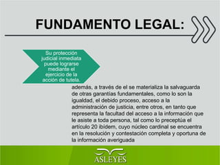 FUNDAMENTO LEGAL:
Su protección
judicial inmediata
puede lograrse
mediante el
ejercicio de la
acción de tutela.
además, a través de el se materializa la salvaguarda
de otras garantías fundamentales, como lo son la
igualdad, el debido proceso, acceso a la
administración de justicia, entre otros, en tanto que
representa la facultad del acceso a la información que
le asiste a toda persona, tal como lo preceptúa el
artículo 20 ibídem, cuyo núcleo cardinal se encuentra
en la resolución y contestación completa y oportuna de
la información averiguada
 