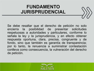 FUNDAMENTO
JURISPRUDENCIAL
Se debe resaltar que el derecho de petición no solo
encierra la posibilidad de presentar solicitudes
respetuosas a autoridades y particulares, conforme lo
señala la ley y la jurisprudencia, y en efecto obtener
respuesta oportuna, clara, precisa, congruente y de
fondo, sino que también es garantía de transparencia;
por lo tanto, la renuencia a suministrar contestación
conlleva como consecuencia, la vulneración del derecho
de petición.
 