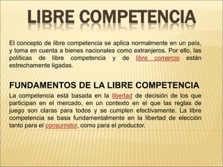 LIBRE COMPETENCIA
El concepto de libre competencia se aplica normalmente en un país,
y toma en cuenta a bienes nacionales como extranjeros. Por ello, las
políticas de libre competencia y de libre comercio están
estrechamente ligadas.
FUNDAMENTOS DE LA LIBRE COMPETENCIA
La competencia está basada en la libertad de decisión de los que
participan en el mercado, en un contexto en el que las reglas de
juego son claras para todos y se cumplen efectivamente. La libre
competencia se basa fundamentalmente en la libertad de elección
tanto para el consumidor, como para el productor.
 