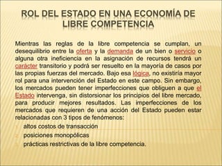 ROL DEL ESTADO EN UNA ECONOMÍA DE
LIBRE COMPETENCIA
Mientras las reglas de la libre competencia se cumplan, un
desequilibrio entre la oferta y la demanda de un bien o servicio o
alguna otra ineficiencia en la asignación de recursos tendrá un
carácter transitorio y podrá ser resuelto en la mayoría de casos por
las propias fuerzas del mercado. Bajo esa lógica, no existiría mayor
rol para una intervención del Estado en este campo. Sin embargo,
los mercados pueden tener imperfecciones que obliguen a que el
Estado intervenga, sin distorsionar los principios del libre mercado,
para producir mejores resultados. Las imperfecciones de los
mercados que requieren de una acción del Estado pueden estar
relacionadas con 3 tipos de fenómenos:
1. altos costos de transacción
2. posiciones monopólicas
3. prácticas restrictivas de la libre competencia.
 