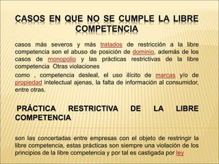 CASOS EN QUE NO SE CUMPLE LA LIBRE
COMPETENCIA
casos más severos y más tratados de restricción a la libre
competencia son el abuso de posición de dominio, además de los
casos de monopolio y las prácticas restrictivas de la libre
competencia Otras violaciones
como , competencia desleal, el uso ilícito de marcas y/o de
propiedad intelectual ajenas, la falta de información al consumidor,
entre otras.
PRÁCTICA RESTRICTIVA DE LA LIBRE
COMPETENCIA
son las concertadas entre empresas con el objeto de restringir la
libre competencia, estas prácticas son siempre una violación de los
principios de la libre competencia y por tal es castigada por ley
 