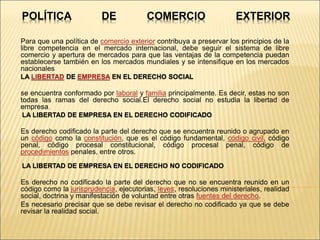POLÍTICA DE COMERCIO EXTERIOR
Para que una política de comercio exterior contribuya a preservar los principios de la
libre competencia en el mercado internacional, debe seguir el sistema de libre
comercio y apertura de mercados para que las ventajas de la competencia puedan
establecerse también en los mercados mundiales y se intensifique en los mercados
nacionales
LA LIBERTAD DE EMPRESA EN EL DERECHO SOCIAL
se encuentra conformado por laboral y familia principalmente. Es decir, estas no son
todas las ramas del derecho social.El derecho social no estudia la libertad de
empresa.
LA LIBERTAD DE EMPRESA EN EL DERECHO CODIFICADO
Es derecho codificado la parte del derecho que se encuentra reunido o agrupado en
un código como la constitución, que es el código fundamental, código civil, código
penal, código procesal constitucional, código procesal penal, código de
procedimientos penales, entre otros.
LA LIBERTAD DE EMPRESA EN EL DERECHO NO CODIFICADO
Es derecho no codificado la parte del derecho que no se encuentra reunido en un
código como la jurisprudencia, ejecutorias, leyes, resoluciones ministeriales, realidad
social, doctrina y manifestación de voluntad entre otras fuentes del derecho.
Es necesario precisar que se debe revisar el derecho no codificado ya que se debe
revisar la realidad social.
 