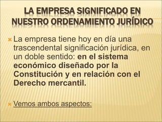 LA EMPRESA SIGNIFICADO EN
NUESTRO ORDENAMIENTO JURÍDICO
 La empresa tiene hoy en día una
trascendental significación jurídica, en
un doble sentido: en el sistema
económico diseñado por la
Constitución y en relación con el
Derecho mercantil.
 Vemos ambos aspectos:
 
