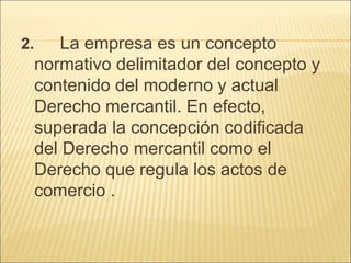 2. La empresa es un concepto
normativo delimitador del concepto y
contenido del moderno y actual
Derecho mercantil. En efecto,
superada la concepción codificada
del Derecho mercantil como el
Derecho que regula los actos de
comercio .
 