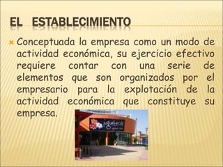EL ESTABLECIMIENTO
 Conceptuada la empresa como un modo de
actividad económica, su ejercicio efectivo
requiere contar con una serie de
elementos que son organizados por el
empresario para la explotación de la
actividad económica que constituye su
empresa.
 