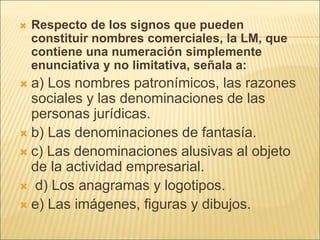  Respecto de los signos que pueden
constituir nombres comerciales, la LM, que
contiene una numeración simplemente
enunciativa y no limitativa, señala a:
 a) Los nombres patronímicos, las razones
sociales y las denominaciones de las
personas jurídicas.
 b) Las denominaciones de fantasía.
 c) Las denominaciones alusivas al objeto
de la actividad empresarial.
 d) Los anagramas y logotipos.
 e) Las imágenes, figuras y dibujos.
 