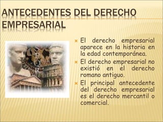 ANTECEDENTES DEL DERECHO
EMPRESARIAL
 El derecho empresarial
aparece en la historia en
la edad contemporánea.
 El derecho empresarial no
existió en el derecho
romano antiguo.
 El principal antecedente
del derecho empresarial
es el derecho mercantil o
comercial.
 