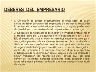 DEBERES DEL EMPRESARIO
 1. Obligación de ocupar efectivamente al trabajador: es decir,
existe un deber por parte del empresario de ordenar al trabajador
la realización de una actividad, adecuada a su categoría profesional,
dentro del marco del contenido del propio contrato de trabajo.
 2. Obligación de favorecer la promoción y formación profesional en
el trabajo: para ello, y de acuerdo con lo dispuesto en el art. 23 del
ET, el empresario debe otorgar los permisos necesarios para que el
trabajador pueda acudir a exámenes tendentes a la obtención de un
título académico o profesional, realizar las oportunas adaptaciones
de la jornada de trabajo para permitir la asistencia del trabajador a
cursos de formación o, en su caso, conceder el permiso oportuno.
3. Obligación de no discriminar para el empleo o una vez empleado a
ningún trabajador por razones de sexo, estado civil, por edad
dentro de los límites marcados legalmente, raza, condición social,
ideas religiosas o políticas, afiliación o no a un sindicato o por razón
de lengua.
 